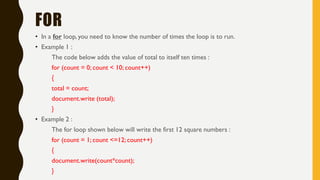FOR
• In a for loop, you need to know the number of times the loop is to run.
• Example 1 :
The code below adds the value of total to itself ten times :
for (count = 0; count < 10; count++)
{
total = count;
document.write (total);
}
• Example 2 :
The for loop shown below will write the first 12 square numbers :
for (count = 1; count <=12; count++)
{
document.write(count*count);
}
 