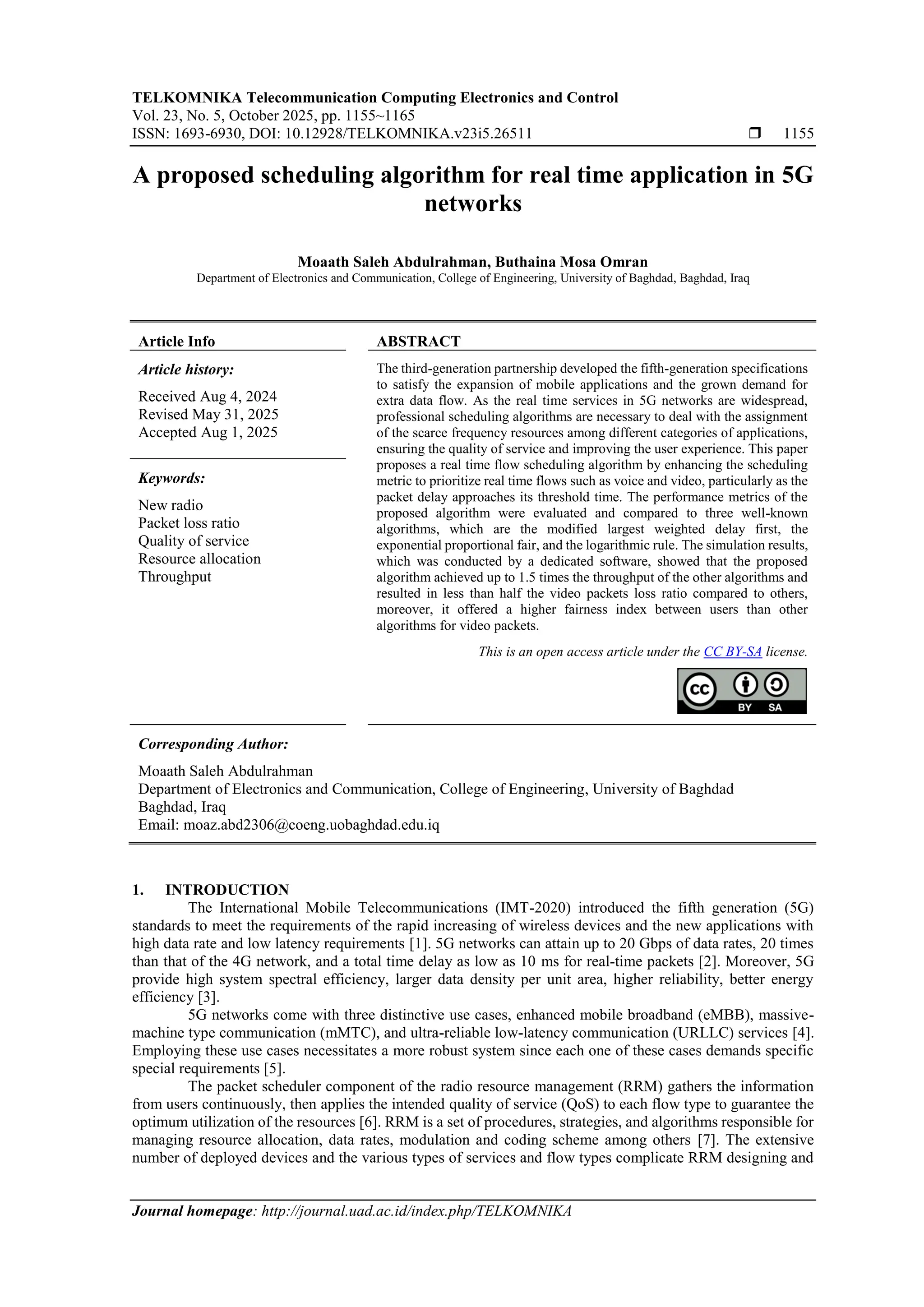TELKOMNIKA Telecommunication Computing Electronics and Control Vol. 23, No. 5, October 2025, pp. 1155~1165 ISSN: 1693-6930, DOI: 10.12928/TELKOMNIKA.v23i5.26511  1155 Journal homepage: http://journal.uad.ac.id/index.php/TELKOMNIKA A proposed scheduling algorithm for real time application in 5G networks Moaath Saleh Abdulrahman, Buthaina Mosa Omran Department of Electronics and Communication, College of Engineering, University of Baghdad, Baghdad, Iraq Article Info ABSTRACT Article history: Received Aug 4, 2024 Revised May 31, 2025 Accepted Aug 1, 2025 The third-generation partnership developed the fifth-generation specifications to satisfy the expansion of mobile applications and the grown demand for extra data flow. As the real time services in 5G networks are widespread, professional scheduling algorithms are necessary to deal with the assignment of the scarce frequency resources among different categories of applications, ensuring the quality of service and improving the user experience. This paper proposes a real time flow scheduling algorithm by enhancing the scheduling metric to prioritize real time flows such as voice and video, particularly as the packet delay approaches its threshold time. The performance metrics of the proposed algorithm were evaluated and compared to three well-known algorithms, which are the modified largest weighted delay first, the exponential proportional fair, and the logarithmic rule. The simulation results, which was conducted by a dedicated software, showed that the proposed algorithm achieved up to 1.5 times the throughput of the other algorithms and resulted in less than half the video packets loss ratio compared to others, moreover, it offered a higher fairness index between users than other algorithms for video packets. Keywords: New radio Packet loss ratio Quality of service Resource allocation Throughput This is an open access article under the CC BY-SA license. Corresponding Author: Moaath Saleh Abdulrahman Department of Electronics and Communication, College of Engineering, University of Baghdad Baghdad, Iraq Email: moaz.abd2306@coeng.uobaghdad.edu.iq 1. INTRODUCTION The International Mobile Telecommunications (IMT-2020) introduced the fifth generation (5G) standards to meet the requirements of the rapid increasing of wireless devices and the new applications with high data rate and low latency requirements [1]. 5G networks can attain up to 20 Gbps of data rates, 20 times than that of the 4G network, and a total time delay as low as 10 ms for real-time packets [2]. Moreover, 5G provide high system spectral efficiency, larger data density per unit area, higher reliability, better energy efficiency [3]. 5G networks come with three distinctive use cases, enhanced mobile broadband (eMBB), massive- machine type communication (mMTC), and ultra-reliable low-latency communication (URLLC) services [4]. Employing these use cases necessitates a more robust system since each one of these cases demands specific special requirements [5]. The packet scheduler component of the radio resource management (RRM) gathers the information from users continuously, then applies the intended quality of service (QoS) to each flow type to guarantee the optimum utilization of the resources [6]. RRM is a set of procedures, strategies, and algorithms responsible for managing resource allocation, data rates, modulation and coding scheme among others [7]. The extensive number of deployed devices and the various types of services and flow types complicate RRM designing and 