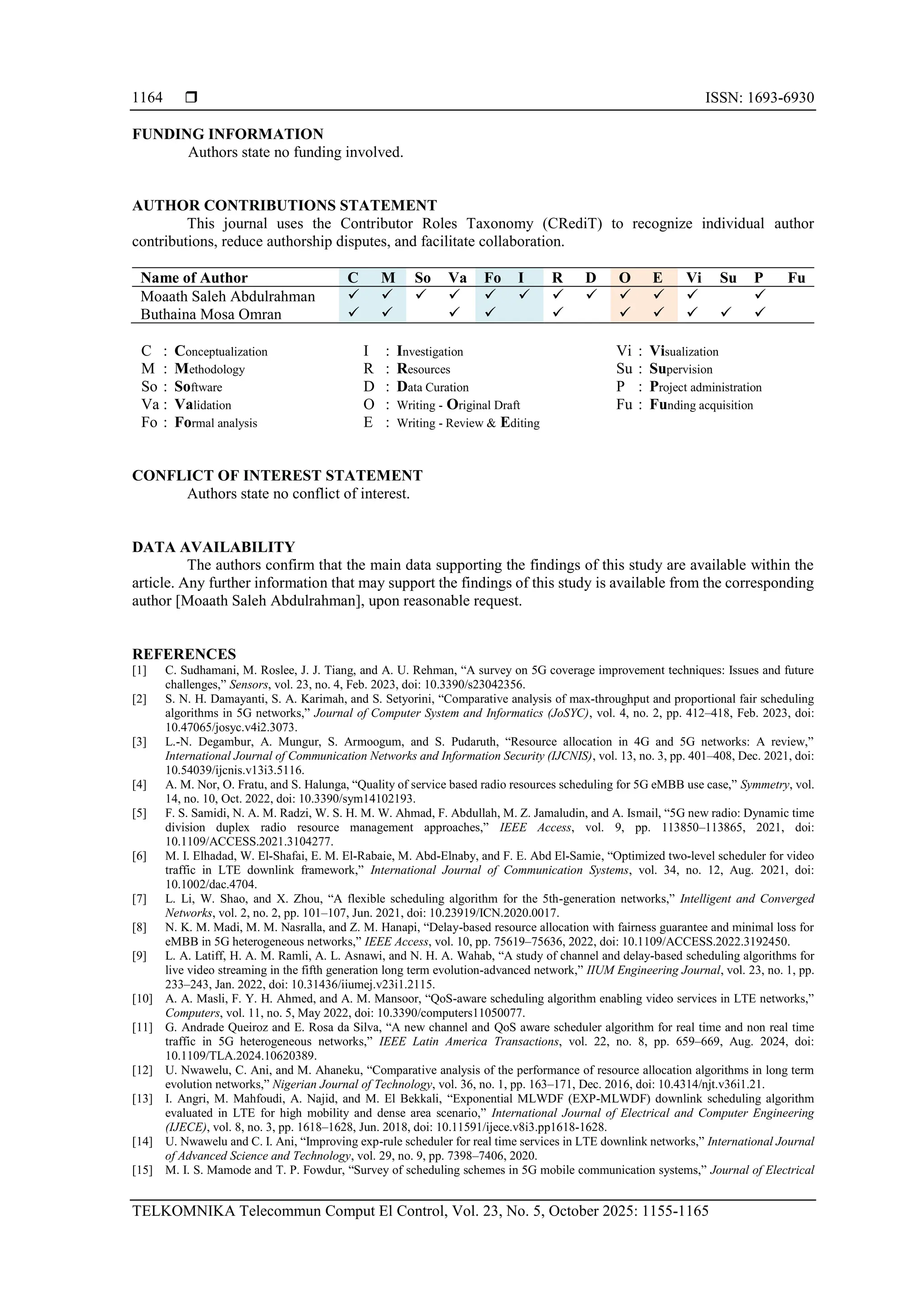  ISSN: 1693-6930 TELKOMNIKA Telecommun Comput El Control, Vol. 23, No. 5, October 2025: 1155-1165 1164 FUNDING INFORMATION Authors state no funding involved. AUTHOR CONTRIBUTIONS STATEMENT This journal uses the Contributor Roles Taxonomy (CRediT) to recognize individual author contributions, reduce authorship disputes, and facilitate collaboration. Name of Author C M So Va Fo I R D O E Vi Su P Fu Moaath Saleh Abdulrahman ✓ ✓ ✓ ✓ ✓ ✓ ✓ ✓ ✓ ✓ ✓ ✓ Buthaina Mosa Omran ✓ ✓ ✓ ✓ ✓ ✓ ✓ ✓ ✓ ✓ C : Conceptualization M : Methodology So : Software Va : Validation Fo : Formal analysis I : Investigation R : Resources D : Data Curation O : Writing - Original Draft E : Writing - Review & Editing Vi : Visualization Su : Supervision P : Project administration Fu : Funding acquisition CONFLICT OF INTEREST STATEMENT Authors state no conflict of interest. DATA AVAILABILITY The authors confirm that the main data supporting the findings of this study are available within the article. Any further information that may support the findings of this study is available from the corresponding author [Moaath Saleh Abdulrahman], upon reasonable request. REFERENCES [1] C. Sudhamani, M. Roslee, J. J. Tiang, and A. U. Rehman, “A survey on 5G coverage improvement techniques: Issues and future challenges,” Sensors, vol. 23, no. 4, Feb. 2023, doi: 10.3390/s23042356. [2] S. N. H. Damayanti, S. A. Karimah, and S. Setyorini, “Comparative analysis of max-throughput and proportional fair scheduling algorithms in 5G networks,” Journal of Computer System and Informatics (JoSYC), vol. 4, no. 2, pp. 412–418, Feb. 2023, doi: 10.47065/josyc.v4i2.3073. [3] L.-N. Degambur, A. Mungur, S. Armoogum, and S. Pudaruth, “Resource allocation in 4G and 5G networks: A review,” International Journal of Communication Networks and Information Security (IJCNIS), vol. 13, no. 3, pp. 401–408, Dec. 2021, doi: 10.54039/ijcnis.v13i3.5116. [4] A. M. Nor, O. Fratu, and S. Halunga, “Quality of service based radio resources scheduling for 5G eMBB use case,” Symmetry, vol. 14, no. 10, Oct. 2022, doi: 10.3390/sym14102193. [5] F. S. Samidi, N. A. M. Radzi, W. S. H. M. W. Ahmad, F. Abdullah, M. Z. Jamaludin, and A. Ismail, “5G new radio: Dynamic time division duplex radio resource management approaches,” IEEE Access, vol. 9, pp. 113850–113865, 2021, doi: 10.1109/ACCESS.2021.3104277. [6] M. I. Elhadad, W. El‐Shafai, E. M. El‐Rabaie, M. Abd‐Elnaby, and F. E. Abd El‐Samie, “Optimized two‐level scheduler for video traffic in LTE downlink framework,” International Journal of Communication Systems, vol. 34, no. 12, Aug. 2021, doi: 10.1002/dac.4704. [7] L. Li, W. Shao, and X. Zhou, “A flexible scheduling algorithm for the 5th-generation networks,” Intelligent and Converged Networks, vol. 2, no. 2, pp. 101–107, Jun. 2021, doi: 10.23919/ICN.2020.0017. [8] N. K. M. Madi, M. M. Nasralla, and Z. M. Hanapi, “Delay-based resource allocation with fairness guarantee and minimal loss for eMBB in 5G heterogeneous networks,” IEEE Access, vol. 10, pp. 75619–75636, 2022, doi: 10.1109/ACCESS.2022.3192450. [9] L. A. Latiff, H. A. M. Ramli, A. L. Asnawi, and N. H. A. Wahab, “A study of channel and delay-based scheduling algorithms for live video streaming in the fifth generation long term evolution-advanced network,” IIUM Engineering Journal, vol. 23, no. 1, pp. 233–243, Jan. 2022, doi: 10.31436/iiumej.v23i1.2115. [10] A. A. Masli, F. Y. H. Ahmed, and A. M. Mansoor, “QoS-aware scheduling algorithm enabling video services in LTE networks,” Computers, vol. 11, no. 5, May 2022, doi: 10.3390/computers11050077. [11] G. Andrade Queiroz and E. Rosa da Silva, “A new channel and QoS aware scheduler algorithm for real time and non real time traffic in 5G heterogeneous networks,” IEEE Latin America Transactions, vol. 22, no. 8, pp. 659–669, Aug. 2024, doi: 10.1109/TLA.2024.10620389. [12] U. Nwawelu, C. Ani, and M. Ahaneku, “Comparative analysis of the performance of resource allocation algorithms in long term evolution networks,” Nigerian Journal of Technology, vol. 36, no. 1, pp. 163–171, Dec. 2016, doi: 10.4314/njt.v36i1.21. [13] I. Angri, M. Mahfoudi, A. Najid, and M. El Bekkali, “Exponential MLWDF (EXP-MLWDF) downlink scheduling algorithm evaluated in LTE for high mobility and dense area scenario,” International Journal of Electrical and Computer Engineering (IJECE), vol. 8, no. 3, pp. 1618–1628, Jun. 2018, doi: 10.11591/ijece.v8i3.pp1618-1628. [14] U. Nwawelu and C. I. Ani, “Improving exp-rule scheduler for real time services in LTE downlink networks,” International Journal of Advanced Science and Technology, vol. 29, no. 9, pp. 7398–7406, 2020. [15] M. I. S. Mamode and T. P. Fowdur, “Survey of scheduling schemes in 5G mobile communication systems,” Journal of Electrical 