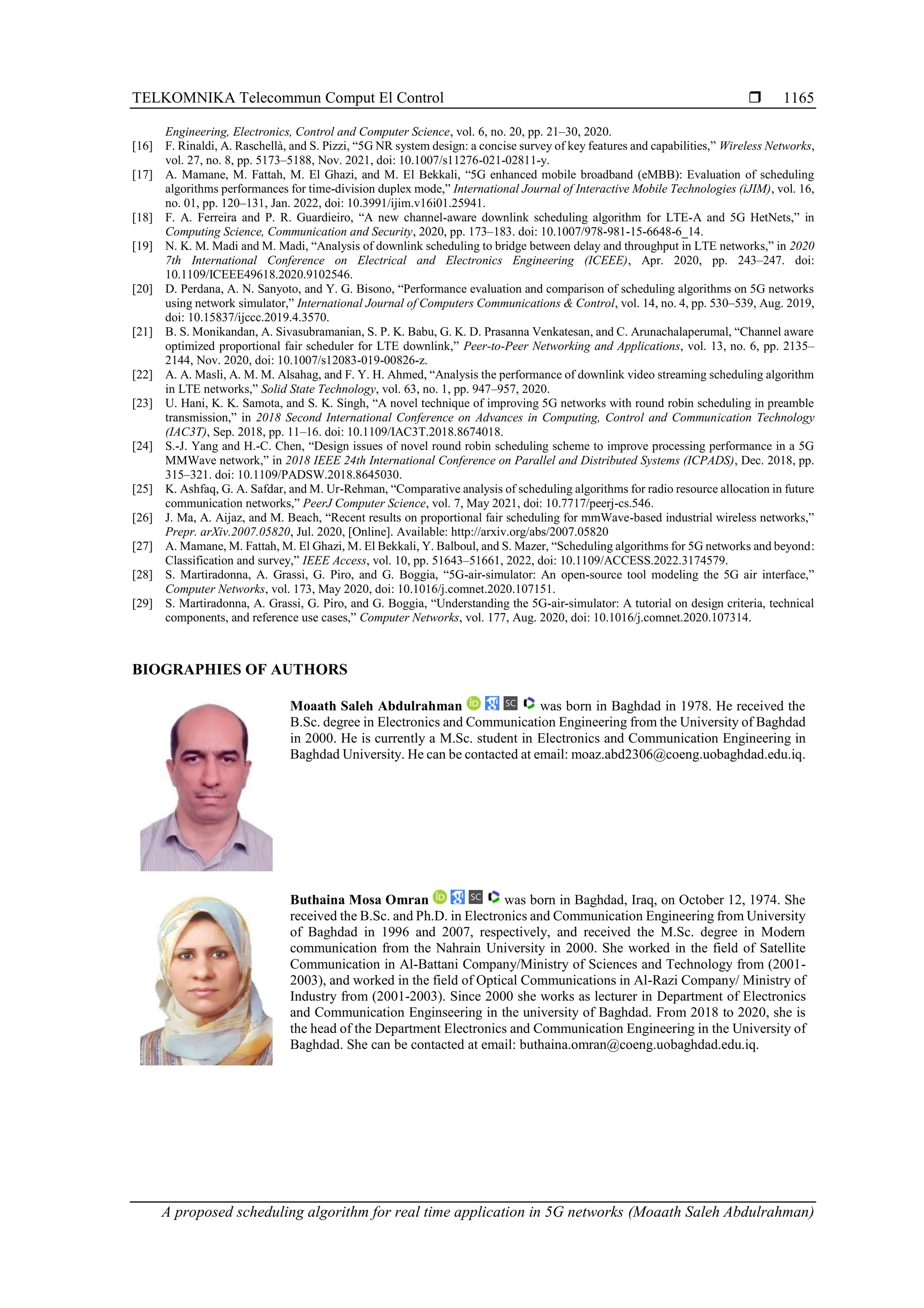 TELKOMNIKA Telecommun Comput El Control  A proposed scheduling algorithm for real time application in 5G networks (Moaath Saleh Abdulrahman) 1165 Engineering, Electronics, Control and Computer Science, vol. 6, no. 20, pp. 21–30, 2020. [16] F. Rinaldi, A. Raschellà, and S. Pizzi, “5G NR system design: a concise survey of key features and capabilities,” Wireless Networks, vol. 27, no. 8, pp. 5173–5188, Nov. 2021, doi: 10.1007/s11276-021-02811-y. [17] A. Mamane, M. Fattah, M. El Ghazi, and M. El Bekkali, “5G enhanced mobile broadband (eMBB): Evaluation of scheduling algorithms performances for time-division duplex mode,” International Journal of Interactive Mobile Technologies (iJIM), vol. 16, no. 01, pp. 120–131, Jan. 2022, doi: 10.3991/ijim.v16i01.25941. [18] F. A. Ferreira and P. R. Guardieiro, “A new channel-aware downlink scheduling algorithm for LTE-A and 5G HetNets,” in Computing Science, Communication and Security, 2020, pp. 173–183. doi: 10.1007/978-981-15-6648-6_14. [19] N. K. M. Madi and M. Madi, “Analysis of downlink scheduling to bridge between delay and throughput in LTE networks,” in 2020 7th International Conference on Electrical and Electronics Engineering (ICEEE), Apr. 2020, pp. 243–247. doi: 10.1109/ICEEE49618.2020.9102546. [20] D. Perdana, A. N. Sanyoto, and Y. G. Bisono, “Performance evaluation and comparison of scheduling algorithms on 5G networks using network simulator,” International Journal of Computers Communications & Control, vol. 14, no. 4, pp. 530–539, Aug. 2019, doi: 10.15837/ijccc.2019.4.3570. [21] B. S. Monikandan, A. Sivasubramanian, S. P. K. Babu, G. K. D. Prasanna Venkatesan, and C. Arunachalaperumal, “Channel aware optimized proportional fair scheduler for LTE downlink,” Peer-to-Peer Networking and Applications, vol. 13, no. 6, pp. 2135– 2144, Nov. 2020, doi: 10.1007/s12083-019-00826-z. [22] A. A. Masli, A. M. M. Alsahag, and F. Y. H. Ahmed, “Analysis the performance of downlink video streaming scheduling algorithm in LTE networks,” Solid State Technology, vol. 63, no. 1, pp. 947–957, 2020. [23] U. Hani, K. K. Samota, and S. K. Singh, “A novel technique of improving 5G networks with round robin scheduling in preamble transmission,” in 2018 Second International Conference on Advances in Computing, Control and Communication Technology (IAC3T), Sep. 2018, pp. 11–16. doi: 10.1109/IAC3T.2018.8674018. [24] S.-J. Yang and H.-C. Chen, “Design issues of novel round robin scheduling scheme to improve processing performance in a 5G MMWave network,” in 2018 IEEE 24th International Conference on Parallel and Distributed Systems (ICPADS), Dec. 2018, pp. 315–321. doi: 10.1109/PADSW.2018.8645030. [25] K. Ashfaq, G. A. Safdar, and M. Ur-Rehman, “Comparative analysis of scheduling algorithms for radio resource allocation in future communication networks,” PeerJ Computer Science, vol. 7, May 2021, doi: 10.7717/peerj-cs.546. [26] J. Ma, A. Aijaz, and M. Beach, “Recent results on proportional fair scheduling for mmWave-based industrial wireless networks,” Prepr. arXiv.2007.05820, Jul. 2020, [Online]. Available: http://arxiv.org/abs/2007.05820 [27] A. Mamane, M. Fattah, M. El Ghazi, M. El Bekkali, Y. Balboul, and S. Mazer, “Scheduling algorithms for 5G networks and beyond: Classification and survey,” IEEE Access, vol. 10, pp. 51643–51661, 2022, doi: 10.1109/ACCESS.2022.3174579. [28] S. Martiradonna, A. Grassi, G. Piro, and G. Boggia, “5G-air-simulator: An open-source tool modeling the 5G air interface,” Computer Networks, vol. 173, May 2020, doi: 10.1016/j.comnet.2020.107151. [29] S. Martiradonna, A. Grassi, G. Piro, and G. Boggia, “Understanding the 5G-air-simulator: A tutorial on design criteria, technical components, and reference use cases,” Computer Networks, vol. 177, Aug. 2020, doi: 10.1016/j.comnet.2020.107314. BIOGRAPHIES OF AUTHORS Moaath Saleh Abdulrahman was born in Baghdad in 1978. He received the B.Sc. degree in Electronics and Communication Engineering from the University of Baghdad in 2000. He is currently a M.Sc. student in Electronics and Communication Engineering in Baghdad University. He can be contacted at email: moaz.abd2306@coeng.uobaghdad.edu.iq. Buthaina Mosa Omran was born in Baghdad, Iraq, on October 12, 1974. She received the B.Sc. and Ph.D. in Electronics and Communication Engineering from University of Baghdad in 1996 and 2007, respectively, and received the M.Sc. degree in Modern communication from the Nahrain University in 2000. She worked in the field of Satellite Communication in Al-Battani Company/Ministry of Sciences and Technology from (2001- 2003), and worked in the field of Optical Communications in Al-Razi Company/ Ministry of Industry from (2001-2003). Since 2000 she works as lecturer in Department of Electronics and Communication Enginseering in the university of Baghdad. From 2018 to 2020, she is the head of the Department Electronics and Communication Engineering in the University of Baghdad. She can be contacted at email: buthaina.omran@coeng.uobaghdad.edu.iq. 