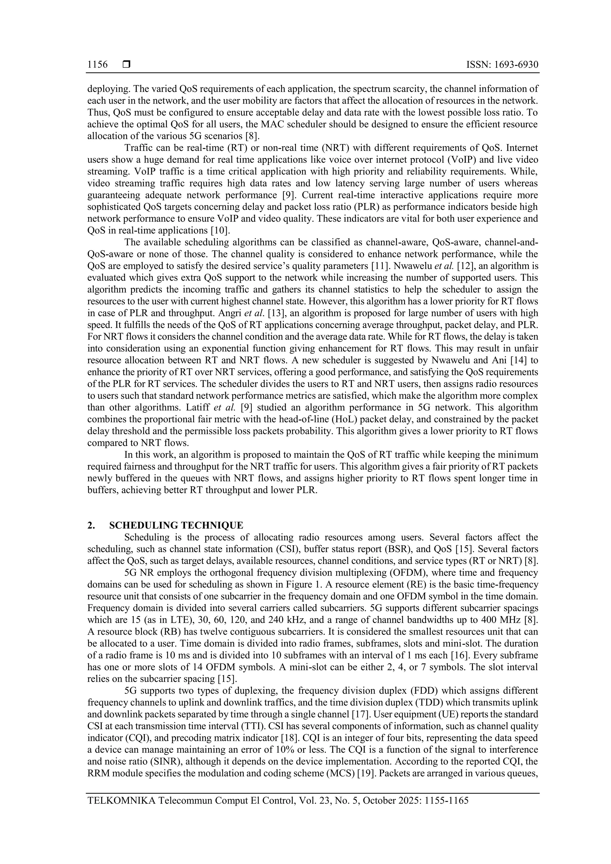 ISSN: 1693-6930 TELKOMNIKA Telecommun Comput El Control, Vol. 23, No. 5, October 2025: 1155-1165 1156 deploying. The varied QoS requirements of each application, the spectrum scarcity, the channel information of each user in the network, and the user mobility are factors that affect the allocation of resources in the network. Thus, QoS must be configured to ensure acceptable delay and data rate with the lowest possible loss ratio. To achieve the optimal QoS for all users, the MAC scheduler should be designed to ensure the efficient resource allocation of the various 5G scenarios [8]. Traffic can be real-time (RT) or non-real time (NRT) with different requirements of QoS. Internet users show a huge demand for real time applications like voice over internet protocol (VoIP) and live video streaming. VoIP traffic is a time critical application with high priority and reliability requirements. While, video streaming traffic requires high data rates and low latency serving large number of users whereas guaranteeing adequate network performance [9]. Current real-time interactive applications require more sophisticated QoS targets concerning delay and packet loss ratio (PLR) as performance indicators beside high network performance to ensure VoIP and video quality. These indicators are vital for both user experience and QoS in real-time applications [10]. The available scheduling algorithms can be classified as channel-aware, QoS-aware, channel-and- QoS-aware or none of those. The channel quality is considered to enhance network performance, while the QoS are employed to satisfy the desired service’s quality parameters [11]. Nwawelu et al. [12], an algorithm is evaluated which gives extra QoS support to the network while increasing the number of supported users. This algorithm predicts the incoming traffic and gathers its channel statistics to help the scheduler to assign the resources to the user with current highest channel state. However, this algorithm has a lower priority for RT flows in case of PLR and throughput. Angri et al. [13], an algorithm is proposed for large number of users with high speed. It fulfills the needs of the QoS of RT applications concerning average throughput, packet delay, and PLR. For NRT flows it considers the channel condition and the average data rate. While for RT flows, the delay is taken into consideration using an exponential function giving enhancement for RT flows. This may result in unfair resource allocation between RT and NRT flows. A new scheduler is suggested by Nwawelu and Ani [14] to enhance the priority of RT over NRT services, offering a good performance, and satisfying the QoS requirements of the PLR for RT services. The scheduler divides the users to RT and NRT users, then assigns radio resources to users such that standard network performance metrics are satisfied, which make the algorithm more complex than other algorithms. Latiff et al. [9] studied an algorithm performance in 5G network. This algorithm combines the proportional fair metric with the head-of-line (HoL) packet delay, and constrained by the packet delay threshold and the permissible loss packets probability. This algorithm gives a lower priority to RT flows compared to NRT flows. In this work, an algorithm is proposed to maintain the QoS of RT traffic while keeping the minimum required fairness and throughput for the NRT traffic for users. This algorithm gives a fair priority of RT packets newly buffered in the queues with NRT flows, and assigns higher priority to RT flows spent longer time in buffers, achieving better RT throughput and lower PLR. 2. SCHEDULING TECHNIQUE Scheduling is the process of allocating radio resources among users. Several factors affect the scheduling, such as channel state information (CSI), buffer status report (BSR), and QoS [15]. Several factors affect the QoS, such as target delays, available resources, channel conditions, and service types (RT or NRT) [8]. 5G NR employs the orthogonal frequency division multiplexing (OFDM), where time and frequency domains can be used for scheduling as shown in Figure 1. A resource element (RE) is the basic time-frequency resource unit that consists of one subcarrier in the frequency domain and one OFDM symbol in the time domain. Frequency domain is divided into several carriers called subcarriers. 5G supports different subcarrier spacings which are 15 (as in LTE), 30, 60, 120, and 240 kHz, and a range of channel bandwidths up to 400 MHz [8]. A resource block (RB) has twelve contiguous subcarriers. It is considered the smallest resources unit that can be allocated to a user. Time domain is divided into radio frames, subframes, slots and mini-slot. The duration of a radio frame is 10 ms and is divided into 10 subframes with an interval of 1 ms each [16]. Every subframe has one or more slots of 14 OFDM symbols. A mini-slot can be either 2, 4, or 7 symbols. The slot interval relies on the subcarrier spacing [15]. 5G supports two types of duplexing, the frequency division duplex (FDD) which assigns different frequency channels to uplink and downlink traffics, and the time division duplex (TDD) which transmits uplink and downlink packets separated by time through a single channel [17]. User equipment (UE) reports the standard CSI at each transmission time interval (TTI). CSI has several components of information, such as channel quality indicator (CQI), and precoding matrix indicator [18]. CQI is an integer of four bits, representing the data speed a device can manage maintaining an error of 10% or less. The CQI is a function of the signal to interference and noise ratio (SINR), although it depends on the device implementation. According to the reported CQI, the RRM module specifies the modulation and coding scheme (MCS) [19]. Packets are arranged in various queues, 
