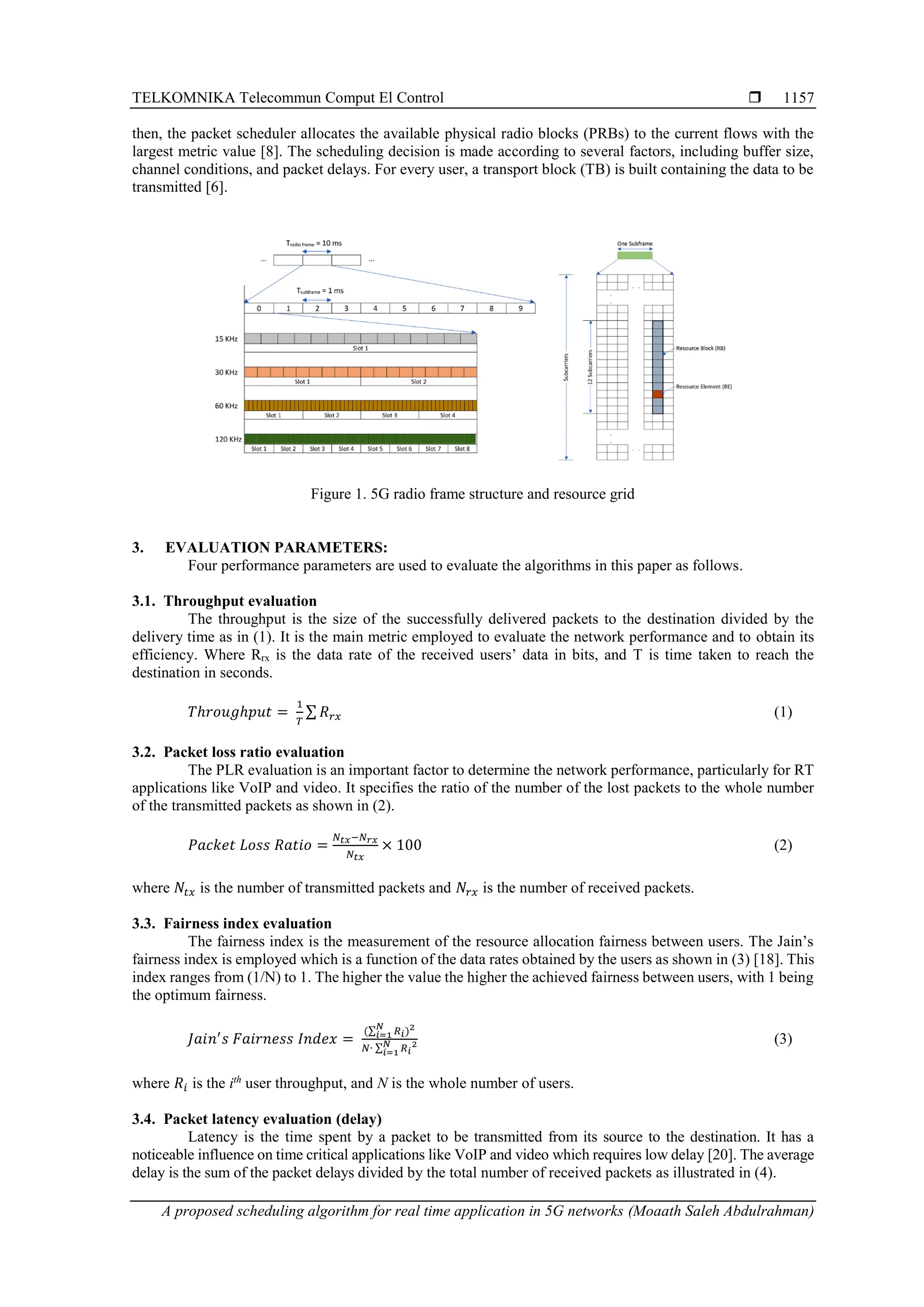 TELKOMNIKA Telecommun Comput El Control  A proposed scheduling algorithm for real time application in 5G networks (Moaath Saleh Abdulrahman) 1157 then, the packet scheduler allocates the available physical radio blocks (PRBs) to the current flows with the largest metric value [8]. The scheduling decision is made according to several factors, including buffer size, channel conditions, and packet delays. For every user, a transport block (TB) is built containing the data to be transmitted [6]. Figure 1. 5G radio frame structure and resource grid 3. EVALUATION PARAMETERS: Four performance parameters are used to evaluate the algorithms in this paper as follows. 3.1. Throughput evaluation The throughput is the size of the successfully delivered packets to the destination divided by the delivery time as in (1). It is the main metric employed to evaluate the network performance and to obtain its efficiency. Where Rrx is the data rate of the received users’ data in bits, and T is time taken to reach the destination in seconds. 𝑇ℎ𝑟𝑜𝑢𝑔ℎ𝑝𝑢𝑡 = 1 𝑇 ∑ 𝑅𝑟𝑥 (1) 3.2. Packet loss ratio evaluation The PLR evaluation is an important factor to determine the network performance, particularly for RT applications like VoIP and video. It specifies the ratio of the number of the lost packets to the whole number of the transmitted packets as shown in (2). 𝑃𝑎𝑐𝑘𝑒𝑡 𝐿𝑜𝑠𝑠 𝑅𝑎𝑡𝑖𝑜 = 𝑁𝑡𝑥−𝑁𝑟𝑥 𝑁𝑡𝑥 × 100 (2) where 𝑁𝑡𝑥 is the number of transmitted packets and 𝑁𝑟𝑥 is the number of received packets. 3.3. Fairness index evaluation The fairness index is the measurement of the resource allocation fairness between users. The Jain’s fairness index is employed which is a function of the data rates obtained by the users as shown in (3) [18]. This index ranges from (1/N) to 1. The higher the value the higher the achieved fairness between users, with 1 being the optimum fairness. 𝐽𝑎𝑖𝑛′ 𝑠 𝐹𝑎𝑖𝑟𝑛𝑒𝑠𝑠 𝐼𝑛𝑑𝑒𝑥 = (∑ 𝑅𝑖 𝑁 𝑖=1 )2 𝑁∙ ∑ 𝑅𝑖 2 𝑁 𝑖=1 (3) where 𝑅𝑖 is the ith user throughput, and N is the whole number of users. 3.4. Packet latency evaluation (delay) Latency is the time spent by a packet to be transmitted from its source to the destination. It has a noticeable influence on time critical applications like VoIP and video which requires low delay [20]. The average delay is the sum of the packet delays divided by the total number of received packets as illustrated in (4). 
