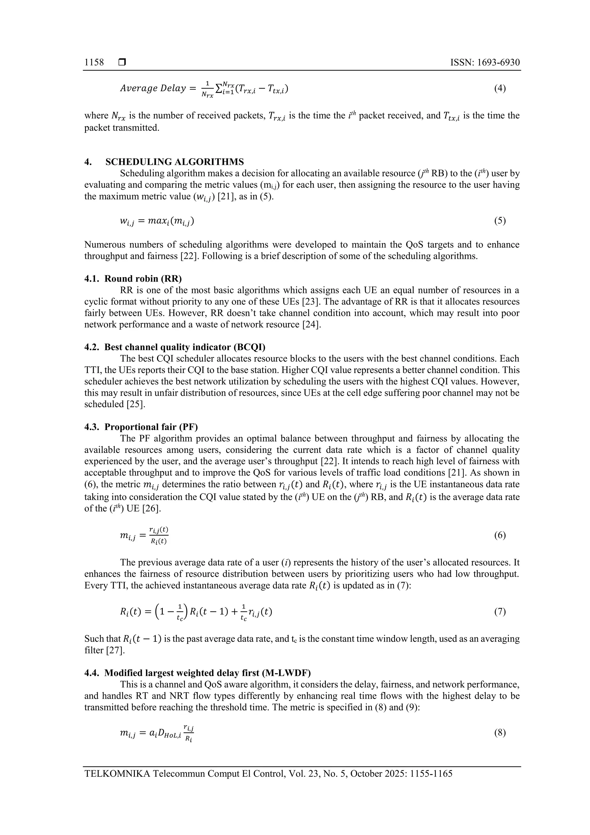 ISSN: 1693-6930 TELKOMNIKA Telecommun Comput El Control, Vol. 23, No. 5, October 2025: 1155-1165 1158 𝐴𝑣𝑒𝑟𝑎𝑔𝑒 𝐷𝑒𝑙𝑎𝑦 = 1 𝑁𝑟𝑥 ∑ (𝑇𝑟𝑥,𝑖 − 𝑇𝑡𝑥,𝑖 𝑁𝑟𝑥 𝑖=1 ) (4) where 𝑁𝑟𝑥 is the number of received packets, 𝑇𝑟𝑥,𝑖 is the time the ith packet received, and 𝑇𝑡𝑥,𝑖 is the time the packet transmitted. 4. SCHEDULING ALGORITHMS Scheduling algorithm makes a decision for allocating an available resource (jth RB) to the (ith ) user by evaluating and comparing the metric values (mi,j) for each user, then assigning the resource to the user having the maximum metric value (𝑤𝑖,𝑗) [21], as in (5). 𝑤𝑖,𝑗 = 𝑚𝑎𝑥𝑖(𝑚𝑖,𝑗) (5) Numerous numbers of scheduling algorithms were developed to maintain the QoS targets and to enhance throughput and fairness [22]. Following is a brief description of some of the scheduling algorithms. 4.1. Round robin (RR) RR is one of the most basic algorithms which assigns each UE an equal number of resources in a cyclic format without priority to any one of these UEs [23]. The advantage of RR is that it allocates resources fairly between UEs. However, RR doesn’t take channel condition into account, which may result into poor network performance and a waste of network resource [24]. 4.2. Best channel quality indicator (BCQI) The best CQI scheduler allocates resource blocks to the users with the best channel conditions. Each TTI, the UEs reports their CQI to the base station. Higher CQI value represents a better channel condition. This scheduler achieves the best network utilization by scheduling the users with the highest CQI values. However, this may result in unfair distribution of resources, since UEs at the cell edge suffering poor channel may not be scheduled [25]. 4.3. Proportional fair (PF) The PF algorithm provides an optimal balance between throughput and fairness by allocating the available resources among users, considering the current data rate which is a factor of channel quality experienced by the user, and the average user’s throughput [22]. It intends to reach high level of fairness with acceptable throughput and to improve the QoS for various levels of traffic load conditions [21]. As shown in (6), the metric 𝑚𝑖,𝑗 determines the ratio between 𝑟𝑖,𝑗(𝑡) and 𝑅𝑖(𝑡), where 𝑟𝑖,𝑗 is the UE instantaneous data rate taking into consideration the CQI value stated by the (ith ) UE on the (jth ) RB, and 𝑅𝑖(𝑡) is the average data rate of the (ith ) UE [26]. 𝑚𝑖,𝑗 = 𝑟𝑖,𝑗(𝑡) 𝑅𝑖(𝑡) (6) The previous average data rate of a user (i) represents the history of the user’s allocated resources. It enhances the fairness of resource distribution between users by prioritizing users who had low throughput. Every TTI, the achieved instantaneous average data rate 𝑅𝑖(𝑡) is updated as in (7): 𝑅𝑖(𝑡) = (1 − 1 𝑡𝑐 ) 𝑅𝑖(𝑡 − 1) + 1 𝑡𝑐 𝑟𝑖,𝑗(𝑡) (7) Such that 𝑅𝑖(𝑡 − 1) is the past average data rate, and tc is the constant time window length, used as an averaging filter [27]. 4.4. Modified largest weighted delay first (M-LWDF) This is a channel and QoS aware algorithm, it considers the delay, fairness, and network performance, and handles RT and NRT flow types differently by enhancing real time flows with the highest delay to be transmitted before reaching the threshold time. The metric is specified in (8) and (9): 𝑚𝑖,𝑗 = 𝑎𝑖𝐷𝐻𝑜𝐿,𝑖 𝑟𝑖,𝑗 𝑅𝑖 (8) 