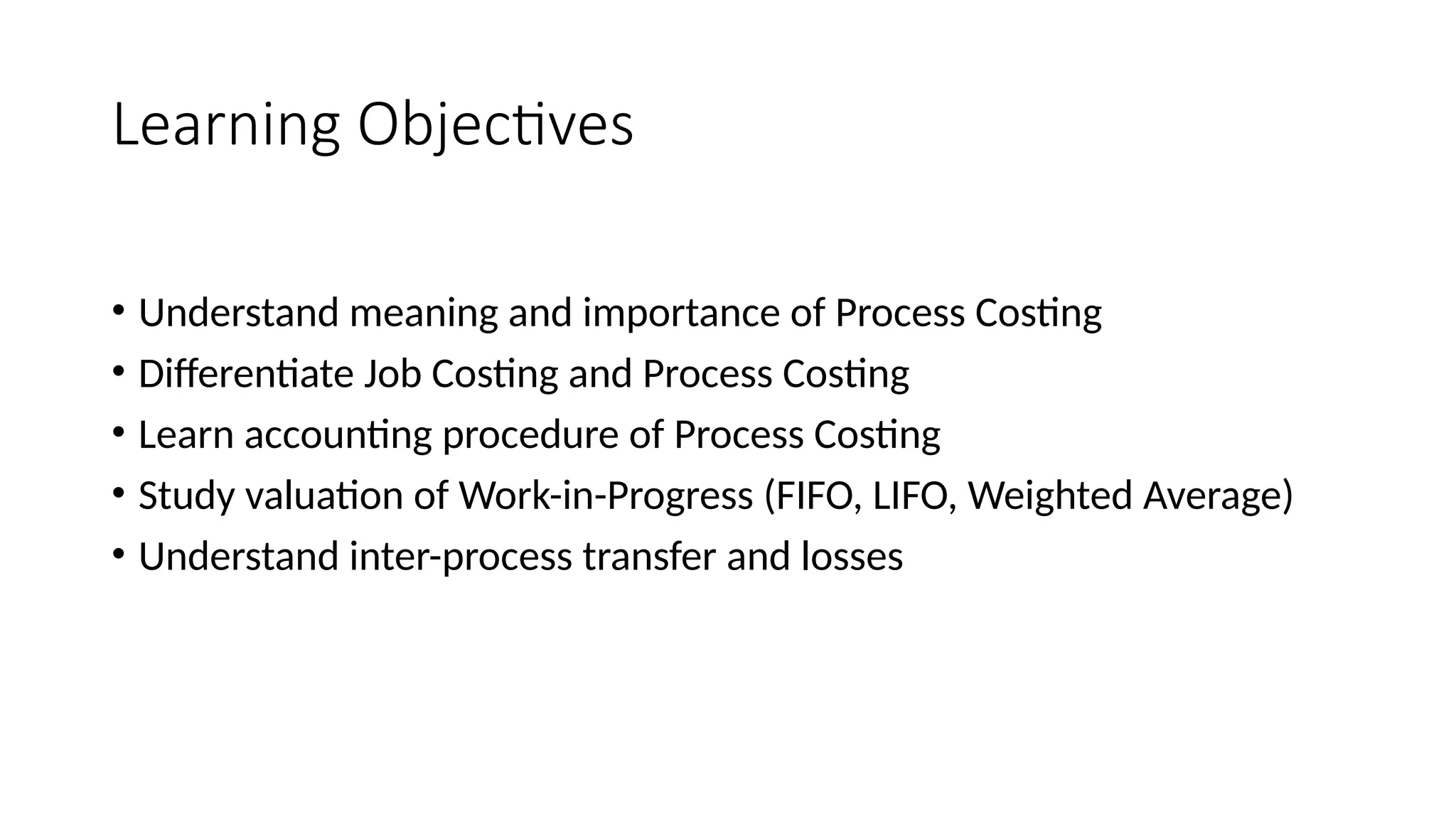 Learning Objectives
• Understand meaning and importance of Process Costing
• Differentiate Job Costing and Process Costing
• Learn accounting procedure of Process Costing
• Study valuation of Work-in-Progress (FIFO, LIFO, Weighted Average)
• Understand inter-process transfer and losses
 