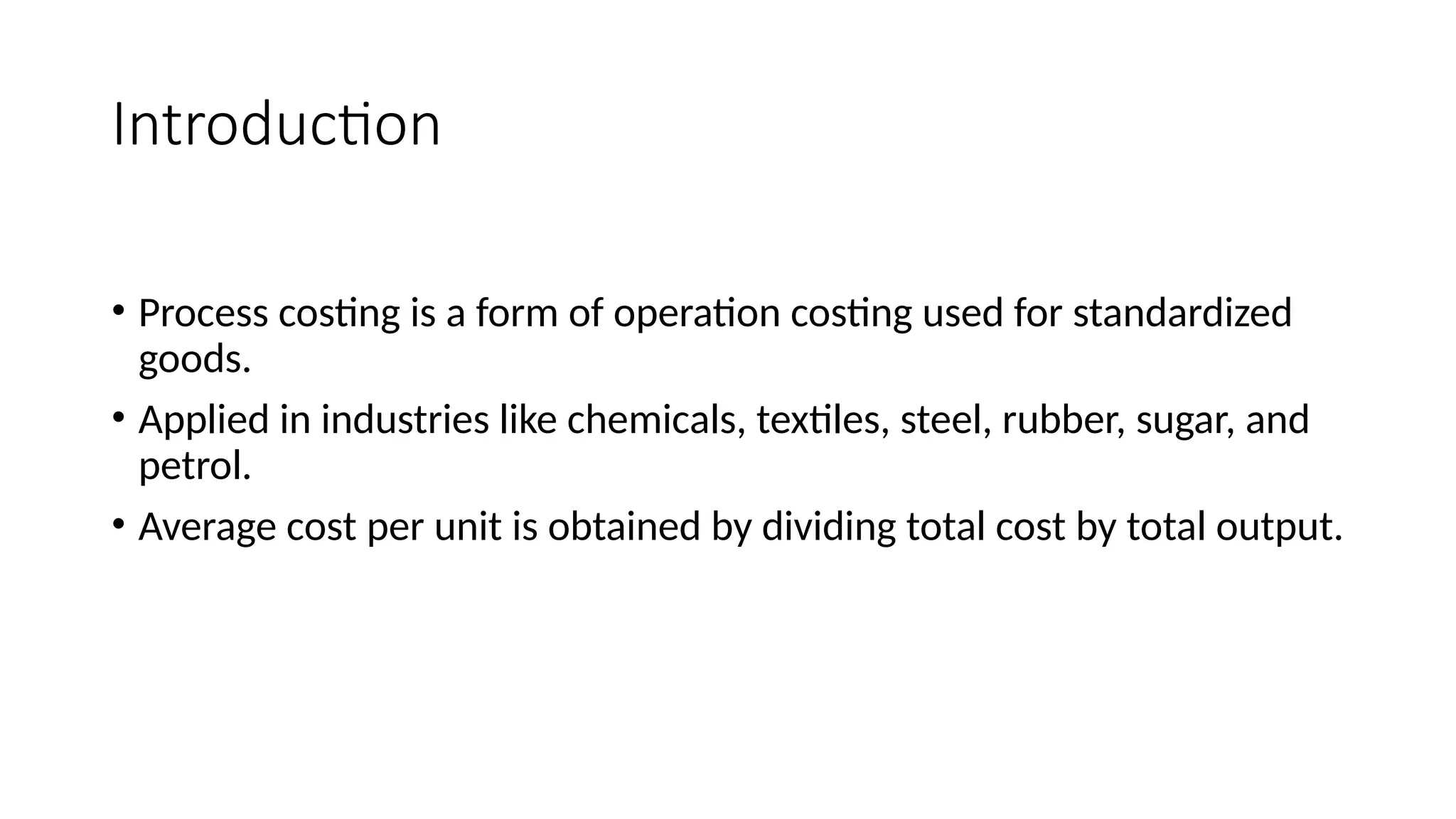 Introduction
• Process costing is a form of operation costing used for standardized
goods.
• Applied in industries like chemicals, textiles, steel, rubber, sugar, and
petrol.
• Average cost per unit is obtained by dividing total cost by total output.
 