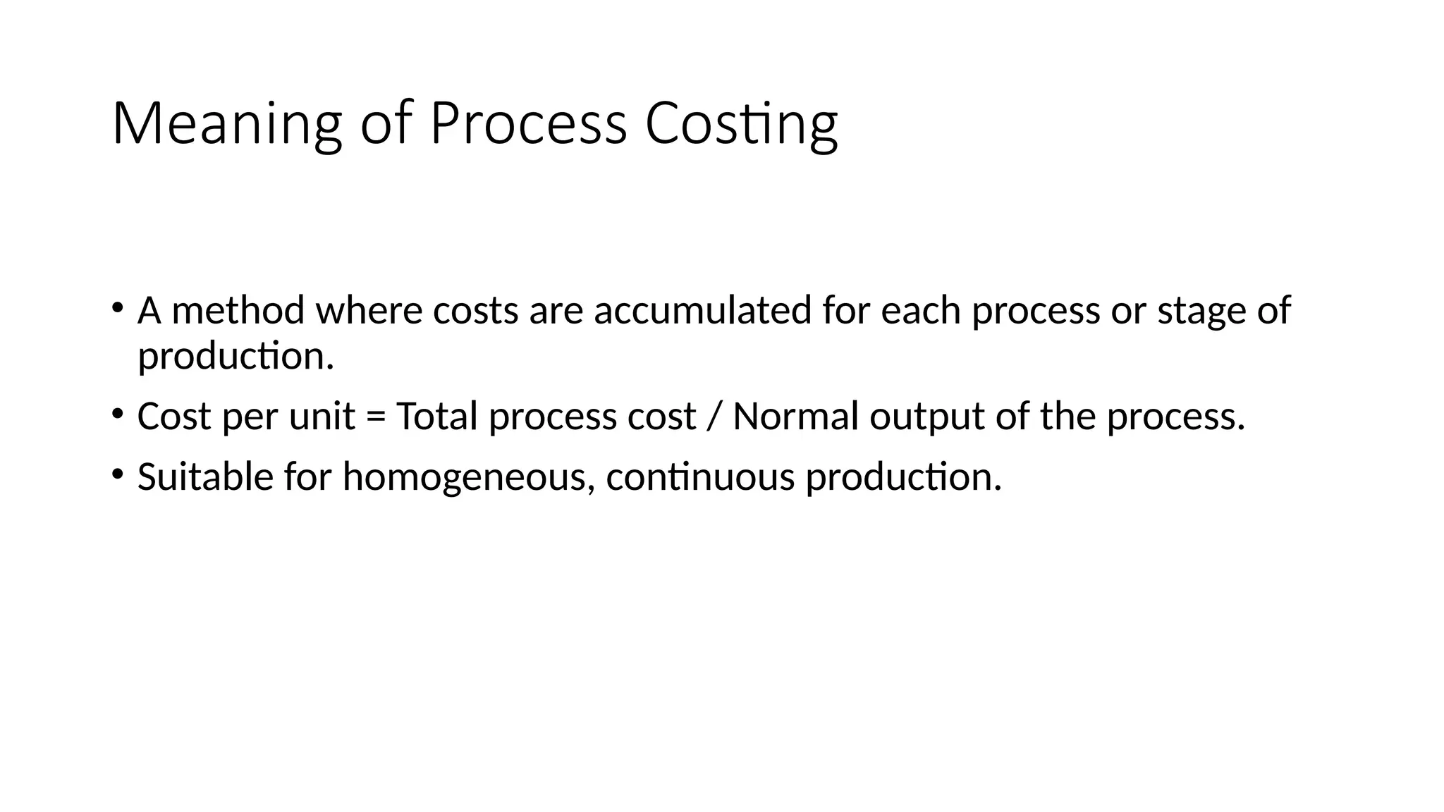 Meaning of Process Costing
• A method where costs are accumulated for each process or stage of
production.
• Cost per unit = Total process cost / Normal output of the process.
• Suitable for homogeneous, continuous production.
 