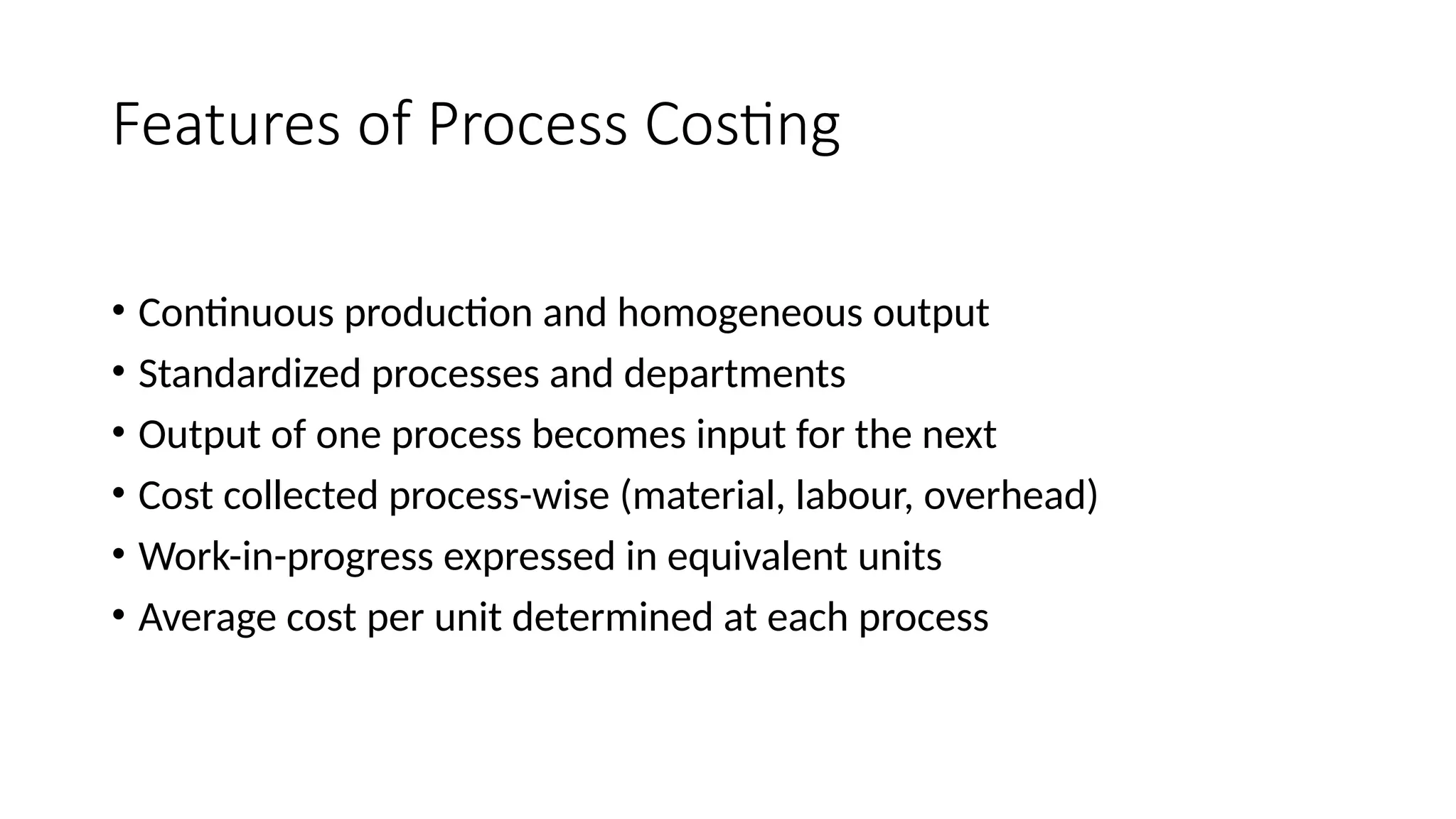 Features of Process Costing
• Continuous production and homogeneous output
• Standardized processes and departments
• Output of one process becomes input for the next
• Cost collected process-wise (material, labour, overhead)
• Work-in-progress expressed in equivalent units
• Average cost per unit determined at each process
 