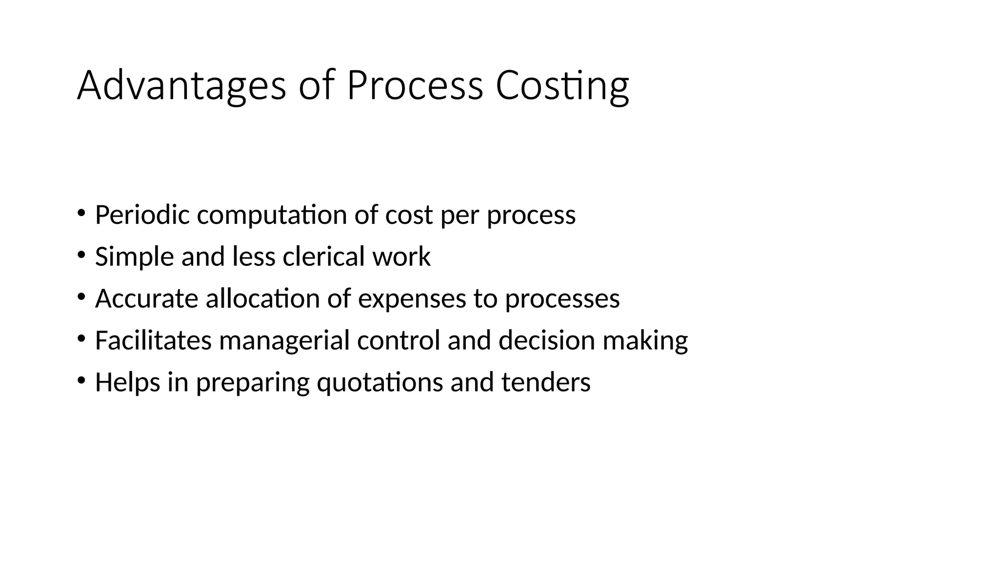 Advantages of Process Costing
• Periodic computation of cost per process
• Simple and less clerical work
• Accurate allocation of expenses to processes
• Facilitates managerial control and decision making
• Helps in preparing quotations and tenders
 