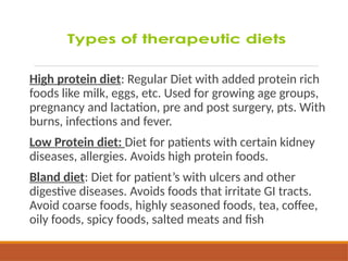 High protein diet: Regular Diet with added protein rich
foods like milk, eggs, etc. Used for growing age groups,
pregnancy and lactation, pre and post surgery, pts. With
burns, infections and fever.
Low Protein diet: Diet for patients with certain kidney
diseases, allergies. Avoids high protein foods.
Bland diet: Diet for patient’s with ulcers and other
digestive diseases. Avoids foods that irritate GI tracts.
Avoid coarse foods, highly seasoned foods, tea, coffee,
oily foods, spicy foods, salted meats and fish
 