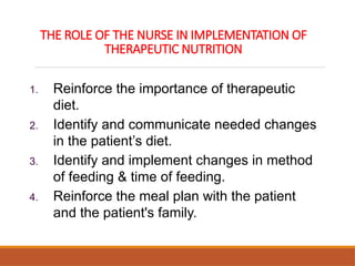 THE ROLE OF THE NURSE IN IMPLEMENTATION OF
THERAPEUTIC NUTRITION
1. Reinforce the importance of therapeutic
diet.
2. Identify and communicate needed changes
in the patient’s diet.
3. Identify and implement changes in method
of feeding & time of feeding.
4. Reinforce the meal plan with the patient
and the patient's family.
 