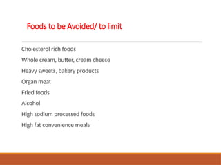 Foods to be Avoided/ to limit
Cholesterol rich foods
Whole cream, butter, cream cheese
Heavy sweets, bakery products
Organ meat
Fried foods
Alcohol
High sodium processed foods
High fat convenience meals
 