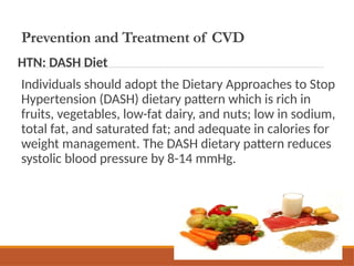 Prevention and Treatment of CVD
HTN: DASH Diet
Individuals should adopt the Dietary Approaches to Stop
Hypertension (DASH) dietary pattern which is rich in
fruits, vegetables, low-fat dairy, and nuts; low in sodium,
total fat, and saturated fat; and adequate in calories for
weight management. The DASH dietary pattern reduces
systolic blood pressure by 8-14 mmHg.
 