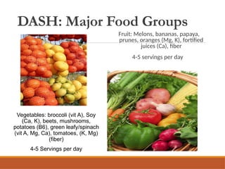 DASH: Major Food Groups
Fruit: Melons, bananas, papaya,
prunes, oranges (Mg, K), fortified
juices (Ca), fiber
4-5 servings per day
Vegetables: broccoli (vit A), Soy
(Ca, K), beets, mushrooms,
potatoes (B6), green leafy/spinach
(vit A, Mg, Ca), tomatoes, (K, Mg)
(fiber)
4-5 Servings per day
 