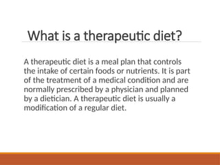 What is a therapeutic diet?
A therapeutic diet is a meal plan that controls
the intake of certain foods or nutrients. It is part
of the treatment of a medical condition and are
normally prescribed by a physician and planned
by a dietician. A therapeutic diet is usually a
modification of a regular diet.
 