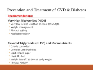 Prevention and Treatment of CVD & Diabetes
Recommendations:
Very High Triglycerides (>500)
◦ Very low-fat diet less than or equal to15% fat),
◦ Weight management
◦ Physical activity
◦ Alcohol restriction
Elevated Triglycerides (≥ 150) and Macronutrients
◦ Calorie controlled
◦ Complex Carbohydrates
◦ Limit refined sugar
◦ Limit Alcohol
◦ Weight loss of 7 to 10% of body weight
◦ Physical Activity
 
