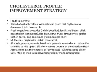 CHOLESTEROL PROFILE
IMPROVEMENT STRATEGY
• Foods to increase
• 1 bowl of oat at breakfast with oatmeal. (Note that Psyllium also
decreases total cholesterol)
• Fresh vegetables, avocados (rich in good fat), lentils and beans, chick
peas (high in isoflavones), rice bran, citrus fruits, strawberries, apples
(rich in pectin) and apple pulp (rich in soluble fiber)
• Mulberries, raspberries (rich in resveratrol)
• Almonds, pecans, walnuts, hazelnuts, peanuts. Almonds can reduce the
ratio LDL to HDL up to 12% after 4 weeks (Journal of the American Heart
Association). Eat them natural or “dry roasted” without added oils or
salts. Most of their fat is polyunsaturated or mono-unsaturated.
 