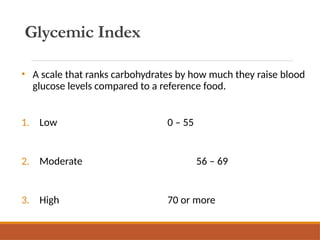 Glycemic Index
• A scale that ranks carbohydrates by how much they raise blood
glucose levels compared to a reference food.
1. Low 0 – 55
2. Moderate 56 – 69
3. High 70 or more
 