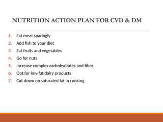 NUTRITION ACTION PLAN FOR CVD & DM
1. Eat meat sparingly
2. Add fish to your diet
3. Eat fruits and vegetables
4. Go for nuts
5. Increase complex carbohydrates and fiber
6. Opt for low-fat dairy products
7. Cut down on saturated fat in cooking
 