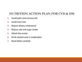 NUTRITION ACTION PLAN FOR CVD & DM
1. Avoid palm and coconut oils
2. Avoid trans fats
3. Reduce dietary cholesterol
4. Reduce salt and sugar intake
5. Watch the snacks
6. Drink alcohol only in moderation
7. Read labels carefully
 