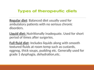 Regular diet: Balanced diet usually used for
ambulatory patients with no serious chronic
disorders.
Liquid diet: Nutritionally inadequate. Used for short
period of times after surgeries.
Full fluid diet: Includes liquids along with smooth
textured fluids at room temp such as custards,
eggnog, thick soups, pudding etc. Generally used for
grade 1 dysphagia, dehydration,etc.
 
