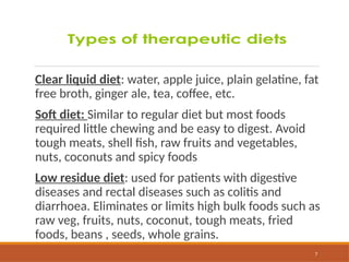 7
Clear liquid diet: water, apple juice, plain gelatine, fat
free broth, ginger ale, tea, coffee, etc.
Soft diet: Similar to regular diet but most foods
required little chewing and be easy to digest. Avoid
tough meats, shell fish, raw fruits and vegetables,
nuts, coconuts and spicy foods
Low residue diet: used for patients with digestive
diseases and rectal diseases such as colitis and
diarrhoea. Eliminates or limits high bulk foods such as
raw veg, fruits, nuts, coconut, tough meats, fried
foods, beans , seeds, whole grains.
 