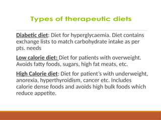 Diabetic diet: Diet for hyperglycaemia. Diet contains
exchange lists to match carbohydrate intake as per
pts. needs
Low calorie diet: Diet for patients with overweight.
Avoids fatty foods, sugars, high fat meats, etc.
High Calorie diet: Diet for patient’s with underweight,
anorexia, hyperthyroidism, cancer etc. Includes
calorie dense foods and avoids high bulk foods which
reduce appetite.
 
