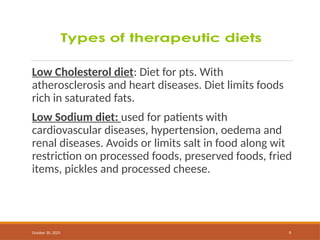October 30, 2025 9
Low Cholesterol diet: Diet for pts. With
atherosclerosis and heart diseases. Diet limits foods
rich in saturated fats.
Low Sodium diet: used for patients with
cardiovascular diseases, hypertension, oedema and
renal diseases. Avoids or limits salt in food along wit
restriction on processed foods, preserved foods, fried
items, pickles and processed cheese.
 