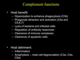 Complement functions
• Host benefit:
– Opsonization to enhance phagocytosis (C3b)
– Phagocyte attraction and activation (C5a and
C5,6,7)
– Lysis of bacteria and infected cells
– Regulation of antibody responses
– Clearance of immune complexes
– Clearance of apoptotic cells
• Host detriment:
– Inflammation
– Anaphylaxis – mast cell degranulation (C3a, C4a,
C5a)
 