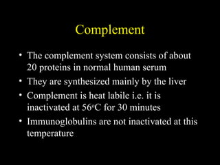 Complement
• The complement system consists of about
20 proteins in normal human serum
• They are synthesized mainly by the liver
• Complement is heat labile i.e. it is
inactivated at 56o
C for 30 minutes
• Immunoglobulins are not inactivated at this
temperature
 