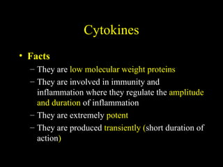 Cytokines
• Facts
– They are low molecular weight proteins
– They are involved in immunity and
inflammation where they regulate the amplitude
and duration of inflammation
– They are extremely potent
– They are produced transiently (short duration of
action)
 