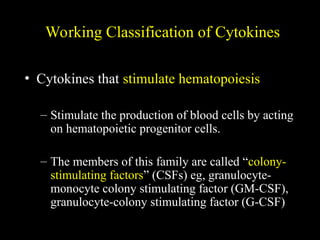 Working Classification of Cytokines
• Cytokines that stimulate hematopoiesis
– Stimulate the production of blood cells by acting
on hematopoietic progenitor cells.
– The members of this family are called “colony-
stimulating factors” (CSFs) eg, granulocyte-
monocyte colony stimulating factor (GM-CSF),
granulocyte-colony stimulating factor (G-CSF)
 