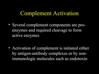 Complement Activation
• Several complement components are pro-
enzymes and required cleavage to form
active enzymes
• Activation of complement is initiated either
by antigen-antibody complexes or by non-
immunologic molecules such as endotoxin
 