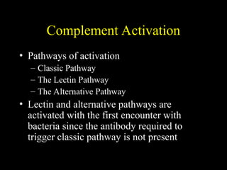Complement Activation
• Pathways of activation
– Classic Pathway
– The Lectin Pathway
– The Alternative Pathway
• Lectin and alternative pathways are
activated with the first encounter with
bacteria since the antibody required to
trigger classic pathway is not present
 