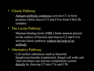 • Classic Pathway
– Antigen-antibody complexes activate C1 to form
protease which cleaves C2 and C4 to form C4b,C2b
complex
• The Lectin Pathway
– Mannan-binding lectin (MBL) binds mannan present
on the surface of bacteria and cleaves C2 and C4 to
activate classic pathway without the help of an
antibody
• Alternative Pathway
– Cell surface substances such as bacterial
lipoploysaccharides (endotoxin), fungal cell walls and
viral envelopes can activate complement system
directly by cleaving C3 into C3a and C3b
 