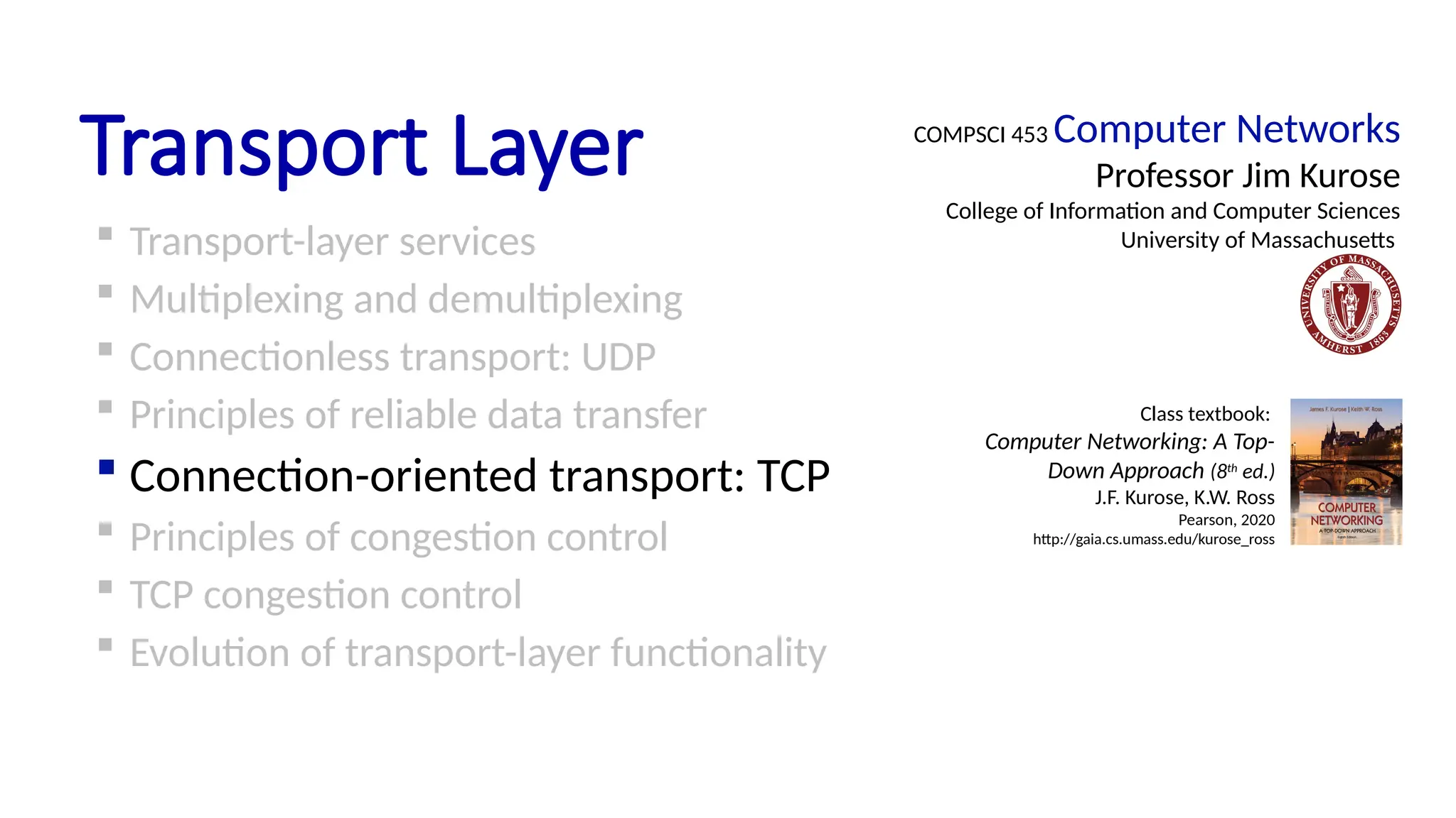 Transport Layer
 Transport-layer services
 Multiplexing and demultiplexing
 Connectionless transport: UDP
 Principles of reliable data transfer
 Connection-oriented transport: TCP
 Principles of congestion control
 TCP congestion control
 Evolution of transport-layer functionality
COMPSCI 453 Computer Networks
Professor Jim Kurose
College of Information and Computer Sciences
University of Massachusetts
Class textbook:
Computer Networking: A Top-
Down Approach (8th
ed.)
J.F. Kurose, K.W. Ross
Pearson, 2020
http://gaia.cs.umass.edu/kurose_ross
 