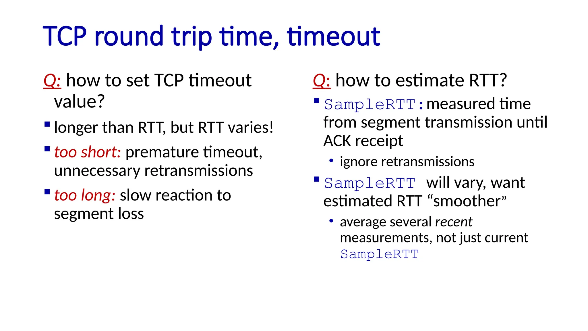 TCP round trip time, timeout
Q: how to set TCP timeout
value?
 longer than RTT, but RTT varies!
 too short: premature timeout,
unnecessary retransmissions
 too long: slow reaction to
segment loss
Q: how to estimate RTT?
 SampleRTT:measured time
from segment transmission until
ACK receipt
• ignore retransmissions
 SampleRTT will vary, want
estimated RTT “smoother”
• average several recent
measurements, not just current
SampleRTT
 
