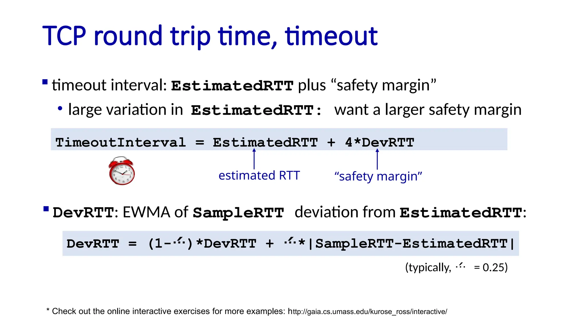 TCP round trip time, timeout
 timeout interval: EstimatedRTT plus “safety margin”
• large variation in EstimatedRTT: want a larger safety margin
TimeoutInterval = EstimatedRTT + 4*DevRTT
estimated RTT “safety margin”
* Check out the online interactive exercises for more examples: http://gaia.cs.umass.edu/kurose_ross/interactive/
DevRTT = (1-)*DevRTT + *|SampleRTT-EstimatedRTT|
(typically,  = 0.25)
 DevRTT: EWMA of SampleRTT deviation from EstimatedRTT:
 