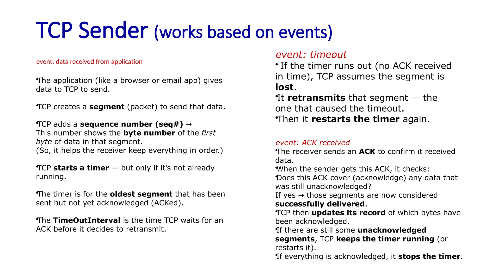 TCP Sender (works based on events)
event: data received from application
•The application (like a browser or email app) gives
data to TCP to send.
•TCP creates a segment (packet) to send that data.
•TCP adds a sequence number (seq#) →
This number shows the byte number of the first
byte of data in that segment.
(So, it helps the receiver keep everything in order.)
•TCP starts a timer — but only if it’s not already
running.
•The timer is for the oldest segment that has been
sent but not yet acknowledged (ACKed).
•The TimeOutInterval is the time TCP waits for an
ACK before it decides to retransmit.
event: timeout
• If the timer runs out (no ACK received
in time), TCP assumes the segment is
lost.
•It retransmits that segment — the
one that caused the timeout.
•Then it restarts the timer again.
event: ACK received
•The receiver sends an ACK to confirm it received
data.
•When the sender gets this ACK, it checks:
•Does this ACK cover (acknowledge) any data that
was still unacknowledged?
If yes those segments are now considered
→
successfully delivered.
•TCP then updates its record of which bytes have
been acknowledged.
•If there are still some unacknowledged
segments, TCP keeps the timer running (or
restarts it).
•If everything is acknowledged, it stops the timer.
 
