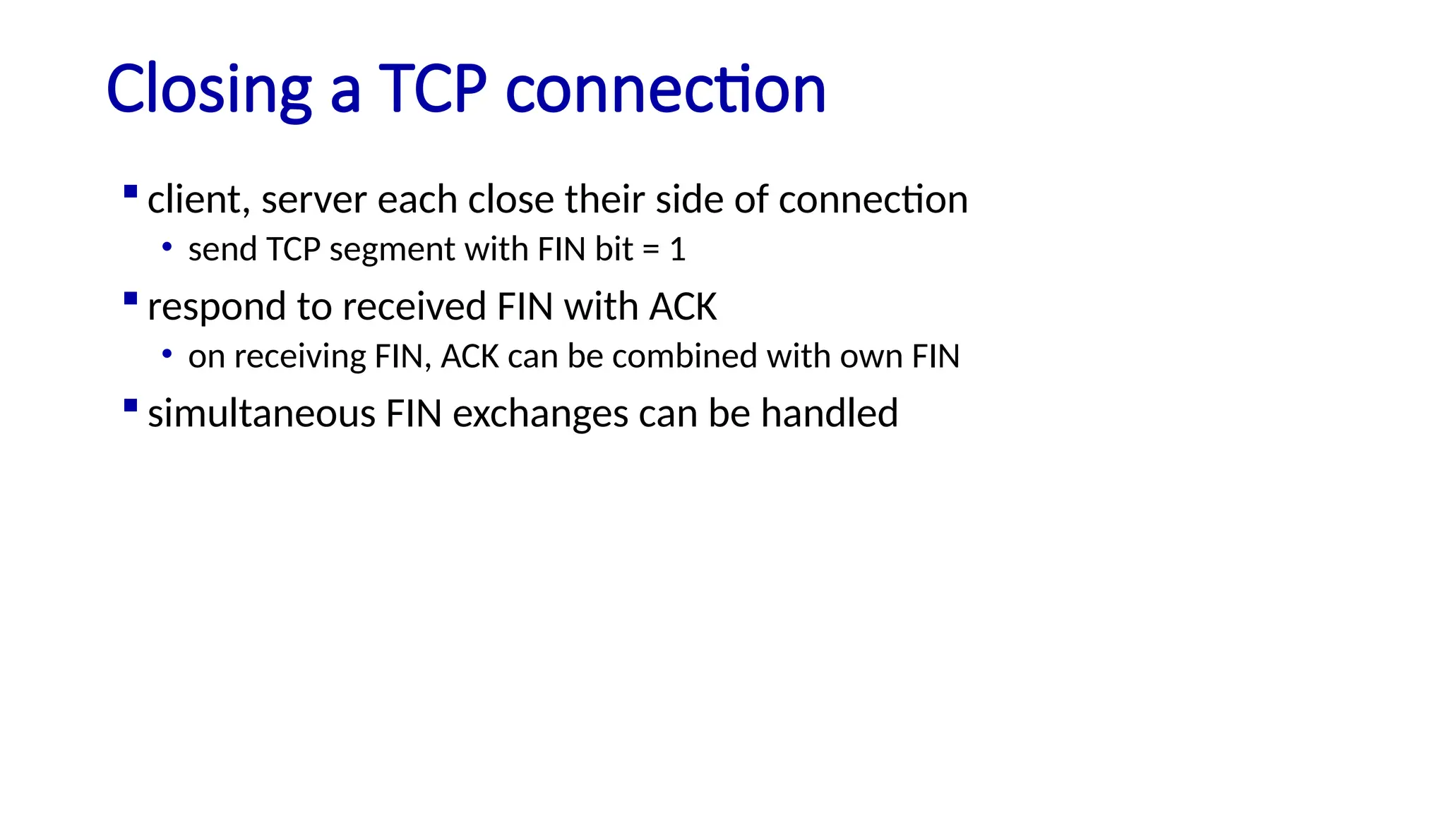 Closing a TCP connection
 client, server each close their side of connection
• send TCP segment with FIN bit = 1
 respond to received FIN with ACK
• on receiving FIN, ACK can be combined with own FIN
 simultaneous FIN exchanges can be handled
 