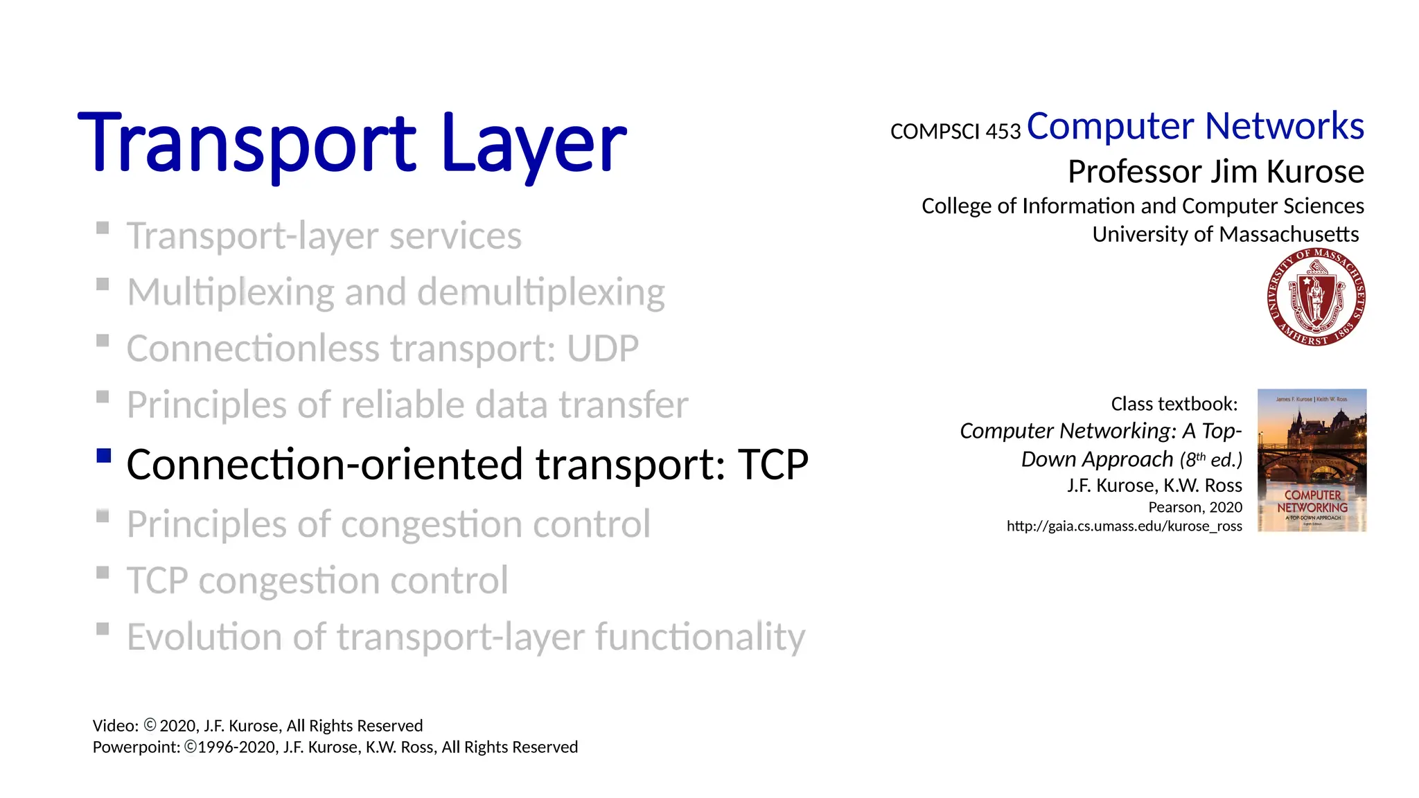Transport Layer
 Transport-layer services
 Multiplexing and demultiplexing
 Connectionless transport: UDP
 Principles of reliable data transfer
 Connection-oriented transport: TCP
 Principles of congestion control
 TCP congestion control
 Evolution of transport-layer functionality
COMPSCI 453 Computer Networks
Professor Jim Kurose
College of Information and Computer Sciences
University of Massachusetts
Class textbook:
Computer Networking: A Top-
Down Approach (8th
ed.)
J.F. Kurose, K.W. Ross
Pearson, 2020
http://gaia.cs.umass.edu/kurose_ross
Video: 2020, J.F. Kurose, All Rights Reserved
Powerpoint: 1996-2020, J.F. Kurose, K.W. Ross, All Rights Reserved
 