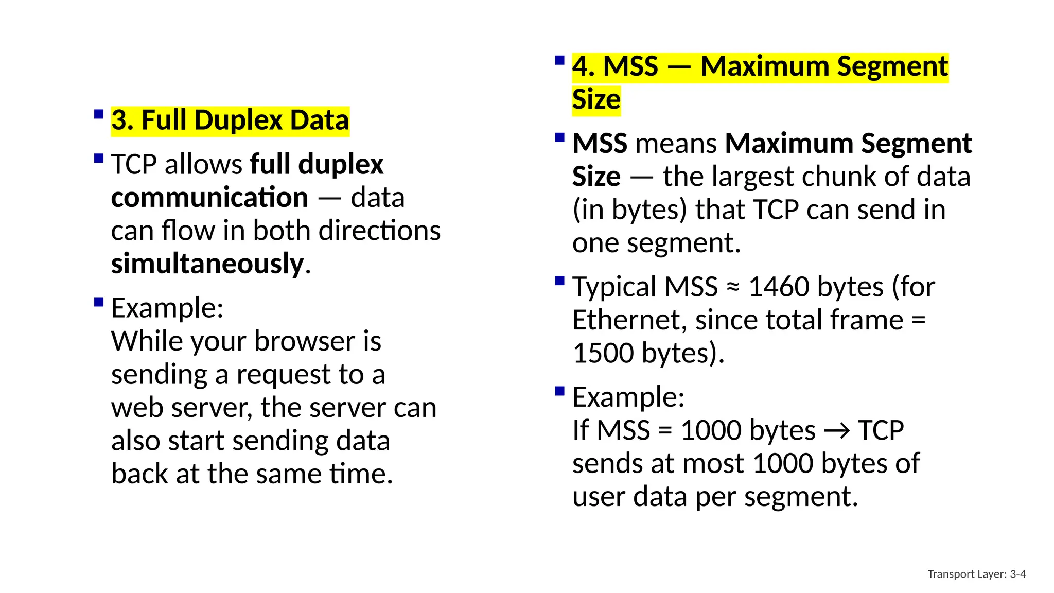  4. MSS — Maximum Segment
Size
 MSS means Maximum Segment
Size — the largest chunk of data
(in bytes) that TCP can send in
one segment.
 Typical MSS ≈ 1460 bytes (for
Ethernet, since total frame =
1500 bytes).
 Example:
If MSS = 1000 bytes → TCP
sends at most 1000 bytes of
user data per segment.
Transport Layer: 3-4
 3. Full Duplex Data
 TCP allows full duplex
communication — data
can flow in both directions
simultaneously.
 Example:
While your browser is
sending a request to a
web server, the server can
also start sending data
back at the same time.
 