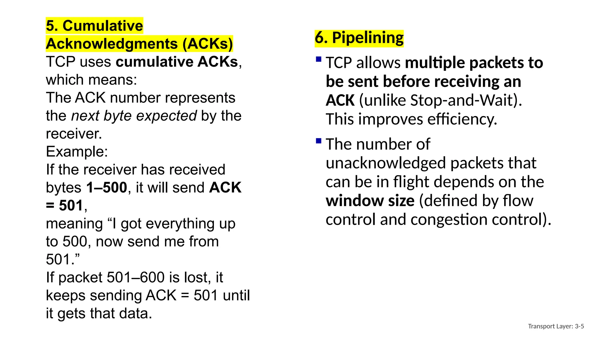 6. Pipelining
 TCP allows multiple packets to
be sent before receiving an
ACK (unlike Stop-and-Wait).
This improves efficiency.
 The number of
unacknowledged packets that
can be in flight depends on the
window size (defined by flow
control and congestion control).
Transport Layer: 3-5
5. Cumulative
Acknowledgments (ACKs)
TCP uses cumulative ACKs,
which means:
The ACK number represents
the next byte expected by the
receiver.
Example:
If the receiver has received
bytes 1–500, it will send ACK
= 501,
meaning “I got everything up
to 500, now send me from
501.”
If packet 501–600 is lost, it
keeps sending ACK = 501 until
it gets that data.
 