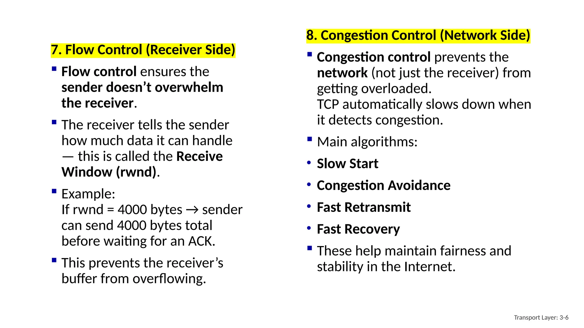 8. Congestion Control (Network Side)
 Congestion control prevents the
network (not just the receiver) from
getting overloaded.
TCP automatically slows down when
it detects congestion.
 Main algorithms:
• Slow Start
• Congestion Avoidance
• Fast Retransmit
• Fast Recovery
 These help maintain fairness and
stability in the Internet.
Transport Layer: 3-6
7. Flow Control (Receiver Side)
 Flow control ensures the
sender doesn’t overwhelm
the receiver.
 The receiver tells the sender
how much data it can handle
— this is called the Receive
Window (rwnd).
 Example:
If rwnd = 4000 bytes → sender
can send 4000 bytes total
before waiting for an ACK.
 This prevents the receiver’s
buffer from overflowing.
 
