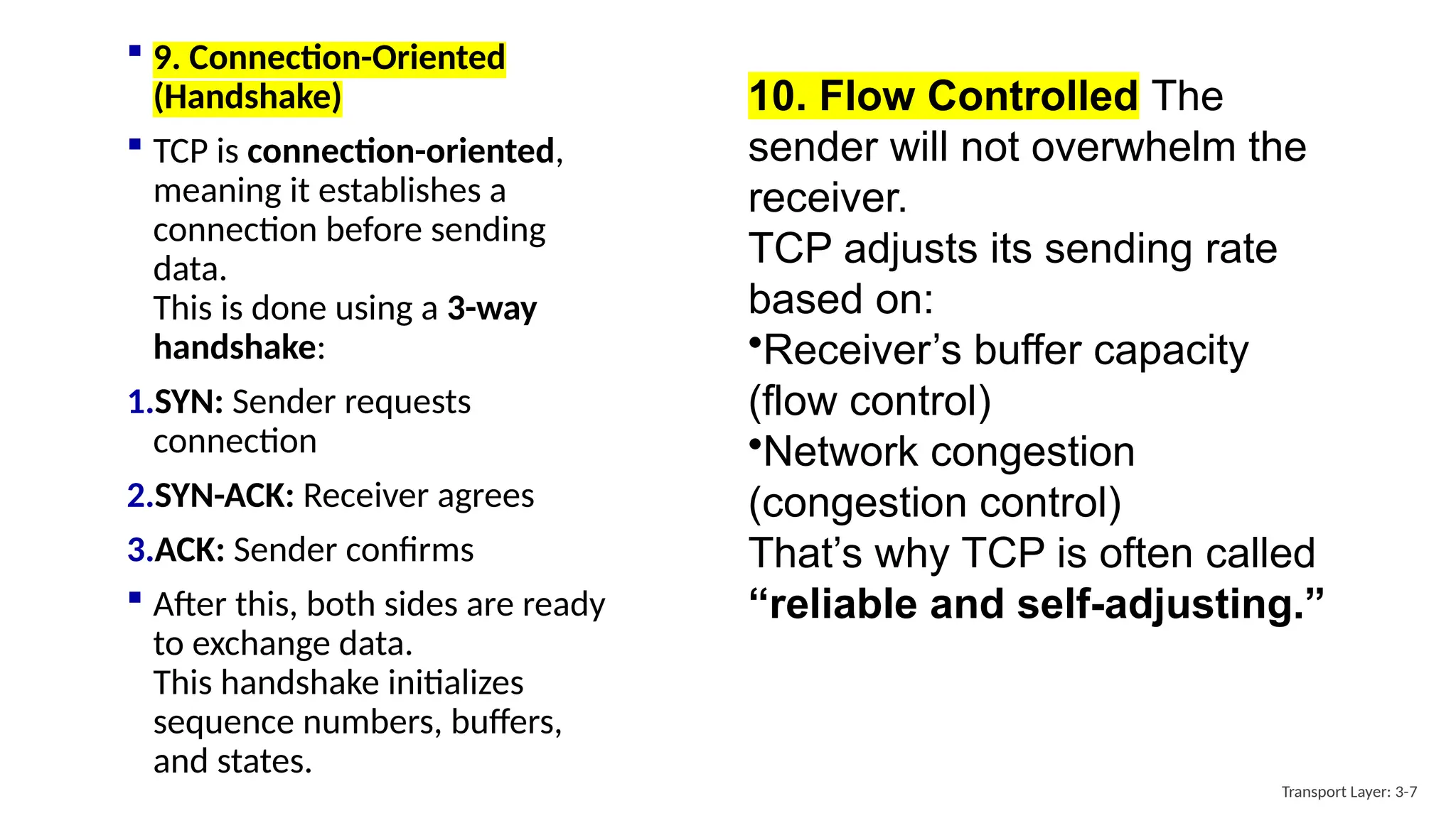 10. Flow Controlled The
sender will not overwhelm the
receiver.
TCP adjusts its sending rate
based on:
•Receiver’s buffer capacity
(flow control)
•Network congestion
(congestion control)
That’s why TCP is often called
“reliable and self-adjusting.”
Transport Layer: 3-7
 9. Connection-Oriented
(Handshake)
 TCP is connection-oriented,
meaning it establishes a
connection before sending
data.
This is done using a 3-way
handshake:
1.SYN: Sender requests
connection
2.SYN-ACK: Receiver agrees
3.ACK: Sender confirms
 After this, both sides are ready
to exchange data.
This handshake initializes
sequence numbers, buffers,
and states.
 