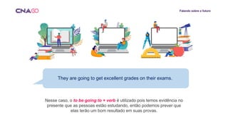 Falando sobre o futuro
They are going to get excellent grades on their exams.
Nesse caso, o to be going to + verb é utilizado pois temos evidência no
presente que as pessoas estão estudando, então podemos prever que
elas terão um bom resultado em suas provas.
 