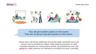 Falando sobre o futuro
They will get excellent grades on their exams.
They are not going to get good grades on their exams.
Nesse caso, não temos evidências de que eles estão estudando para suas
provas, mas se escolhemos utilizar o will, estamos prevendo um certo
resultado baseados em nossa própria opinião. Se escolhermos usar o be
going to + verb, estamos nos baseando na evidência ao fazer a previsão.
 