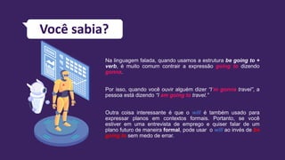Falando sobre o futuro
Na linguagem falada, quando usamos a estrutura be going to +
verb, é muito comum contrair a expressão going to dizendo
gonna.
Por isso, quando você ouvir alguém dizer “I’m gonna travel”, a
pessoa está dizendo “I am going to travel.”
Outra coisa interessante é que o will é também usado para
expressar planos em contextos formais. Portanto, se você
estiver em uma entrevista de emprego e quiser falar de um
plano futuro de maneira formal, pode usar o will ao invés de be
going to sem medo de errar.
Você sabia?
 
