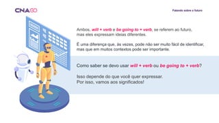 Falando sobre o futuro
Ambos, will + verb e be going to + verb, se referem ao futuro,
mas eles expressam ideias diferentes.
É uma diferença que, às vezes, pode não ser muito fácil de identificar,
mas que em muitos contextos pode ser importante.
Como saber se devo usar will + verb ou be going to + verb?
Isso depende do que você quer expressar.
Por isso, vamos aos significados!
 
