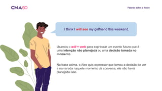 Falando sobre o futuro
Usamos o will + verb para expressar um evento futuro que é
uma intenção não planejada ou uma decisão tomada no
momento.
Na frase acima, o Alex quis expressar que tomou a decisão de ver
a namorada naquele momento da conversa, ele não havia
planejado isso.
I think I will see my girlfriend this weekend.
 