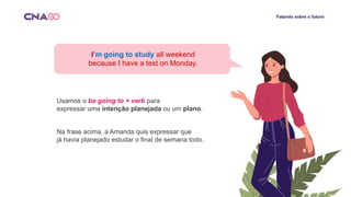 Falando sobre o futuro
I’m going to study all weekend
because I have a test on Monday.
Usamos o be going to + verb para
expressar uma intenção planejada ou um plano.
Na frase acima, a Amanda quis expressar que
já havia planejado estudar o final de semana todo.
 